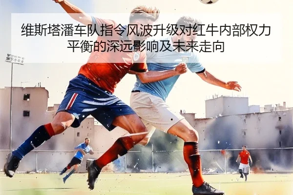 维斯塔潘车队指令风波升级对红牛内部权力平衡的深远影响及未来走向